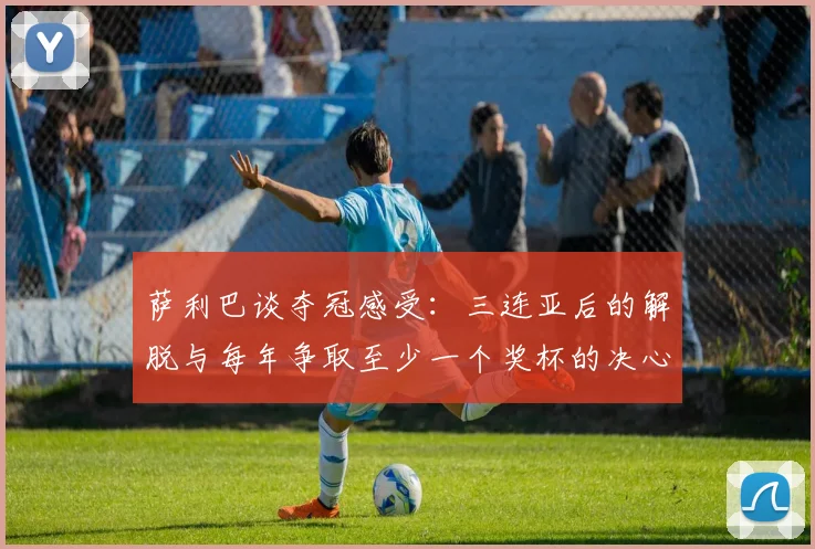 萨利巴谈夺冠感受：三连亚后的解脱与每年争取至少一个奖杯的决心