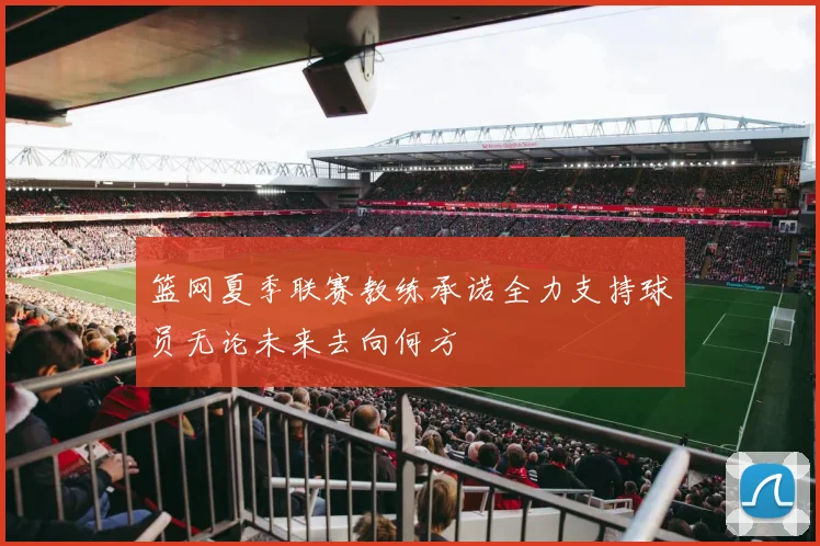 篮网夏季联赛教练承诺全力支持球员无论未来去向何方