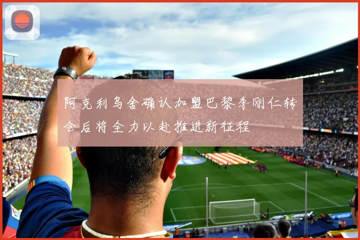 阿克利乌舍确认加盟巴黎李刚仁转会后将全力以赴推进新征程