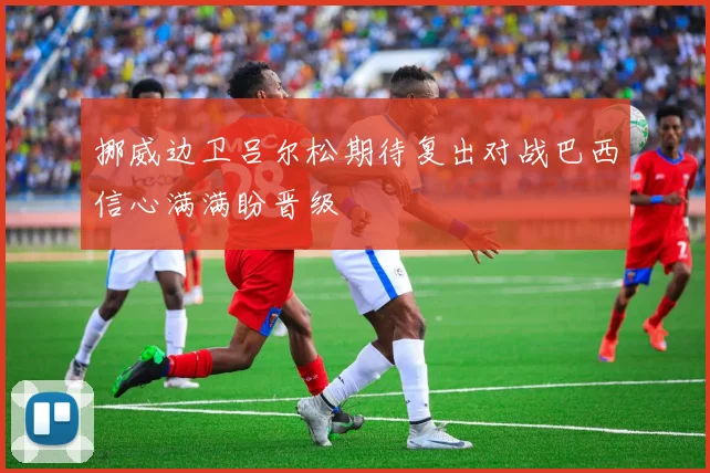 挪威边卫吕尔松期待复出对战巴西信心满满盼晋级