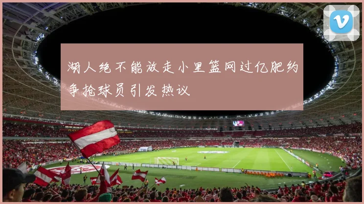 湖人绝不能放走小里篮网过亿肥约争抢球员引发热议