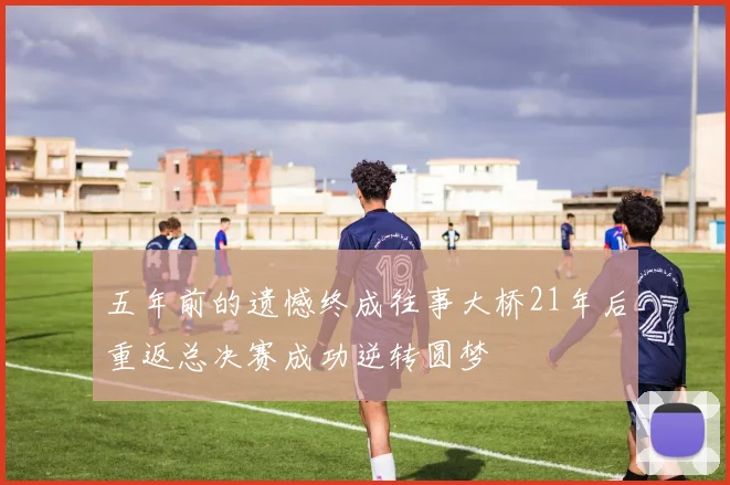 五年前的遗憾终成往事大桥21年后重返总决赛成功逆转圆梦