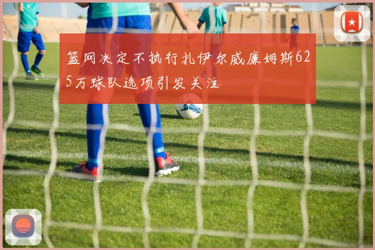 篮网决定不执行扎伊尔威廉姆斯625万球队选项引发关注