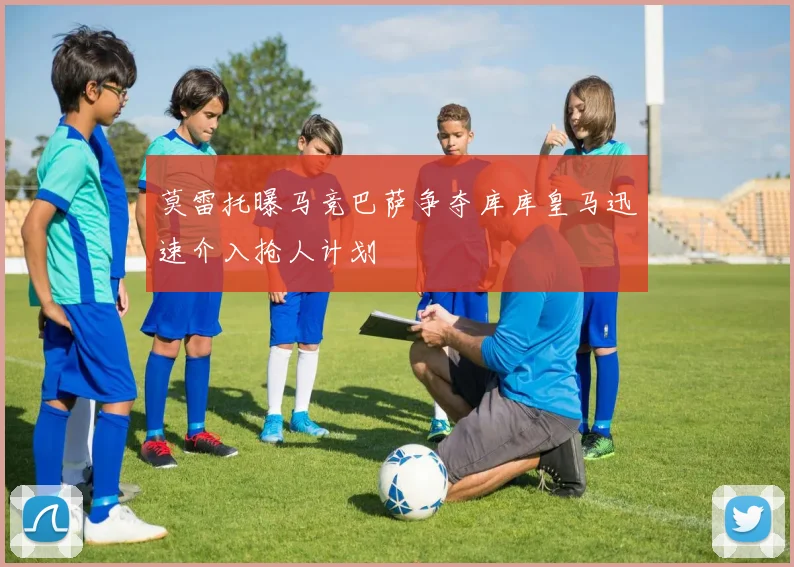 莫雷托曝马竞巴萨争夺库库皇马迅速介入抢人计划