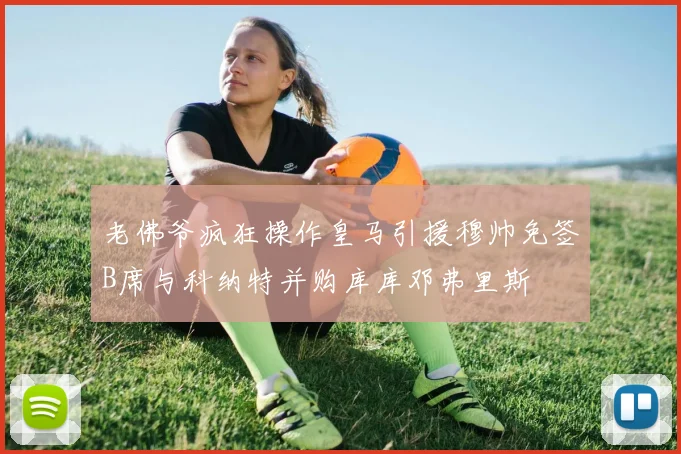 老佛爷疯狂操作皇马引援穆帅免签B席与科纳特并购库库邓弗里斯