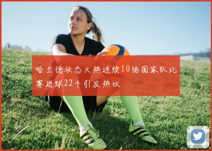 哈兰德状态火热连续10场国家队比赛进球22个引发热议