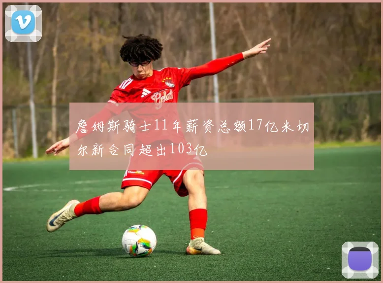 詹姆斯骑士11年薪资总额17亿米切尔新合同超出103亿