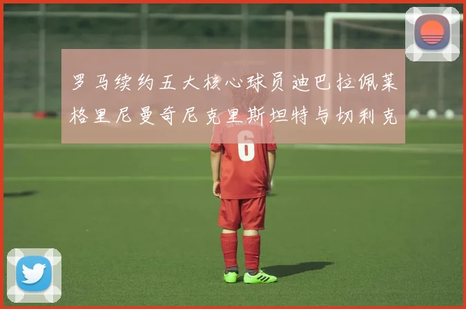 罗马续约五大核心球员迪巴拉佩莱格里尼曼奇尼克里斯坦特与切利克共创未来