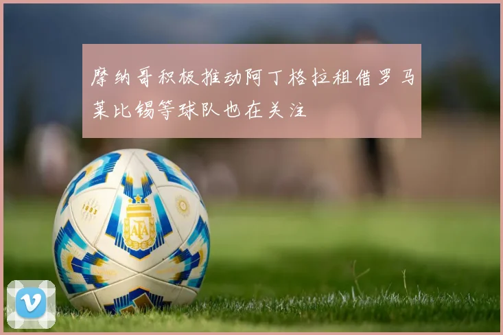 摩纳哥积极推动阿丁格拉租借罗马莱比锡等球队也在关注