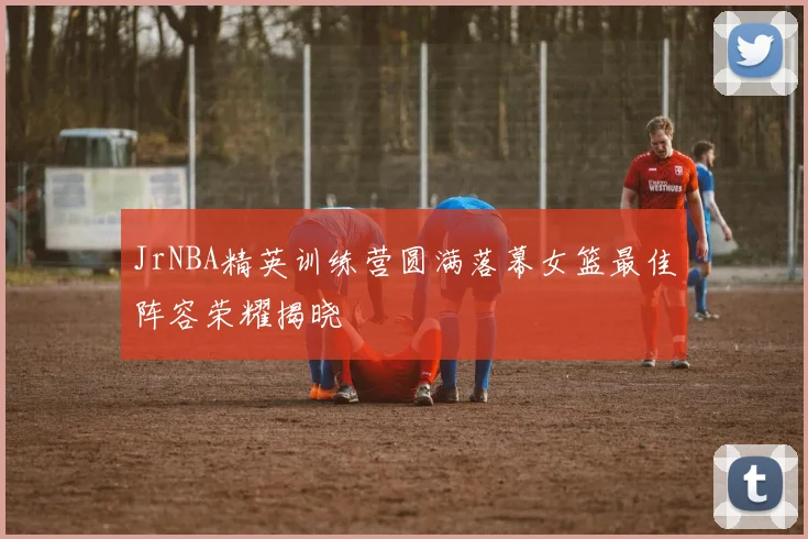 JrNBA精英训练营圆满落幕女篮最佳阵容荣耀揭晓