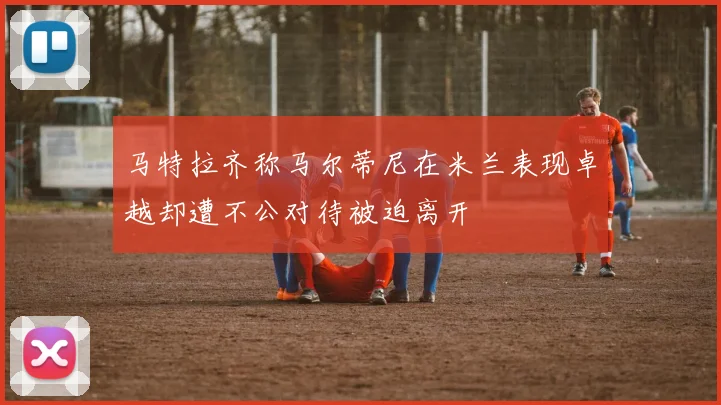 马特拉齐称马尔蒂尼在米兰表现卓越却遭不公对待被迫离开