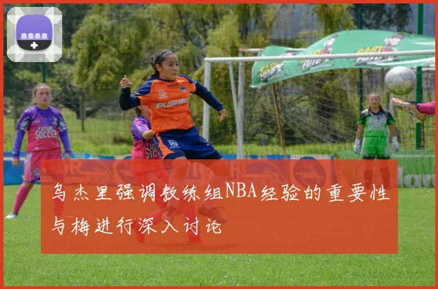 乌杰里强调教练组NBA经验的重要性与梅进行深入讨论
