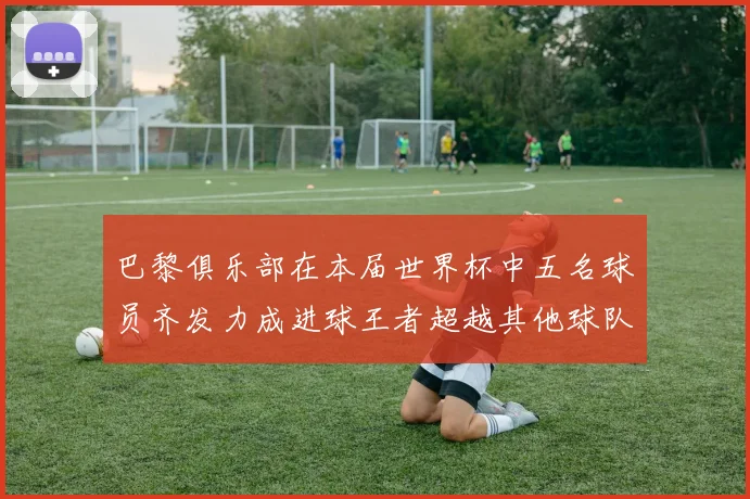巴黎俱乐部在本届世界杯中五名球员齐发力成进球王者超越其他球队