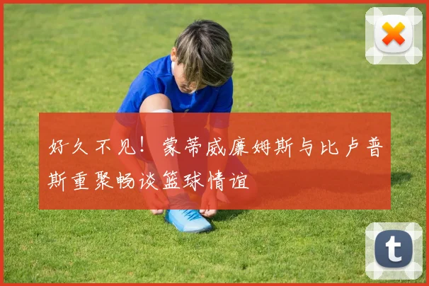 好久不见！蒙蒂威廉姆斯与比卢普斯重聚畅谈篮球情谊