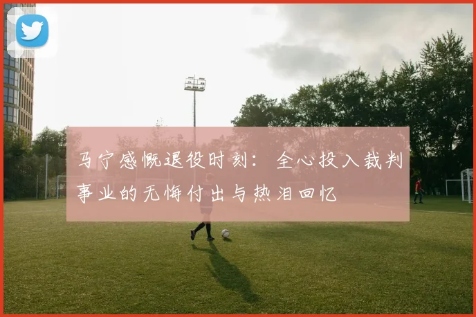 马宁感慨退役时刻：全心投入裁判事业的无悔付出与热泪回忆