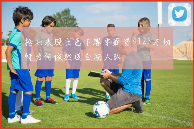 抢七表现出色下赛季薪资4125万切特为何依然适合湖人队