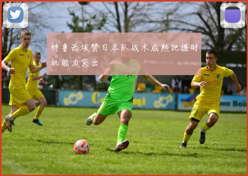 特鲁西埃赞日本队战术成熟把握时机能力突出