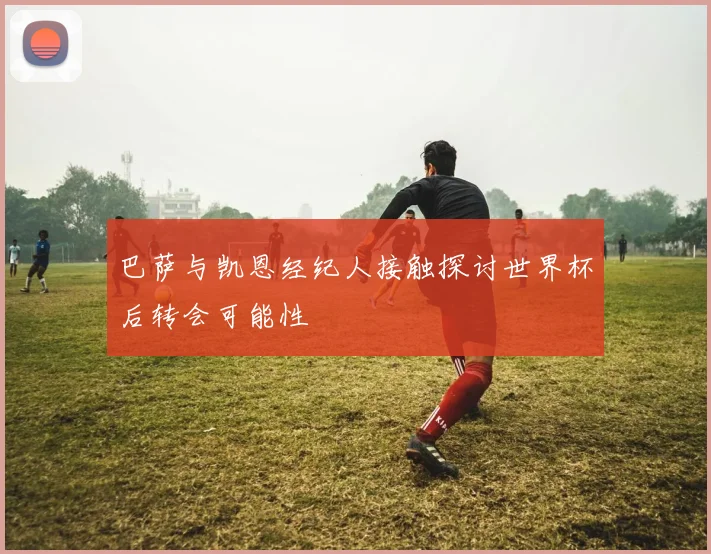 巴萨与凯恩经纪人接触探讨世界杯后转会可能性